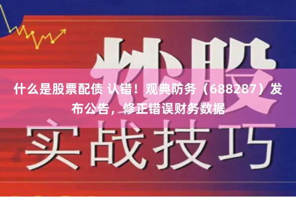 什么是股票配债 认错！观典防务（688287）发布公告，修正错误财务数据