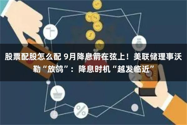 股票配股怎么配 9月降息箭在弦上！美联储理事沃勒“放鸽”：降息时机“越发临近”