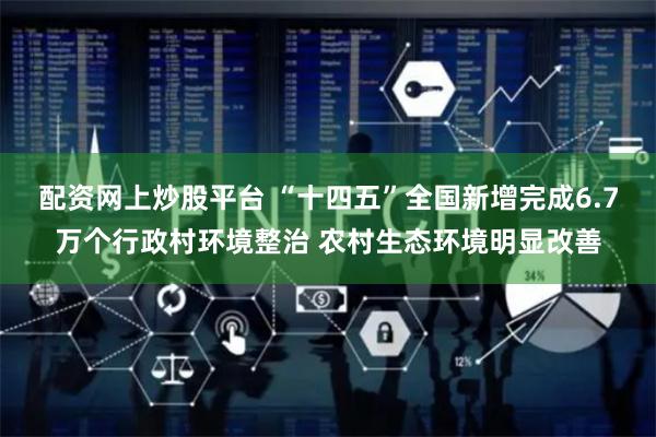 配资网上炒股平台 “十四五”全国新增完成6.7万个行政村环境整治 农村生态环境明显改善