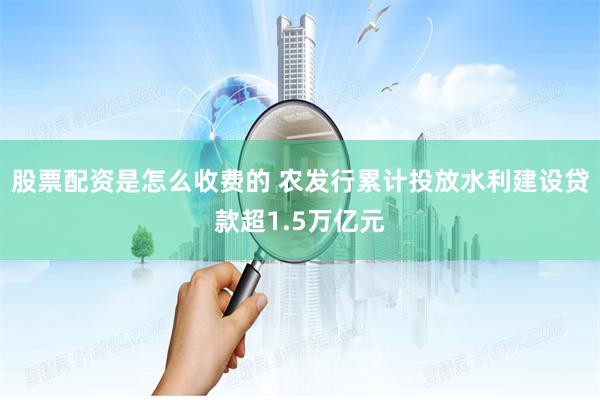 股票配资是怎么收费的 农发行累计投放水利建设贷款超1.5万亿元