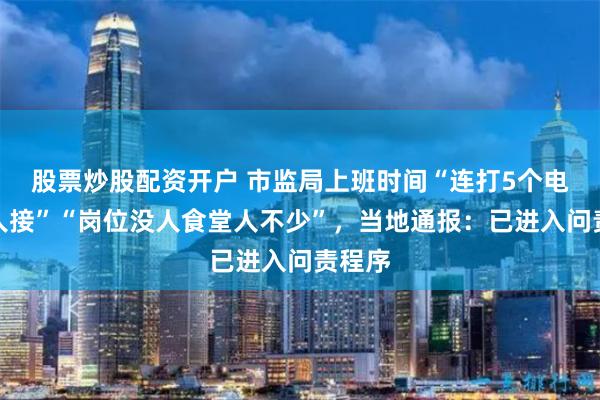 股票炒股配资开户 市监局上班时间“连打5个电话没人接”“岗位没人食堂人不少”，当地通报：已进入问责程序