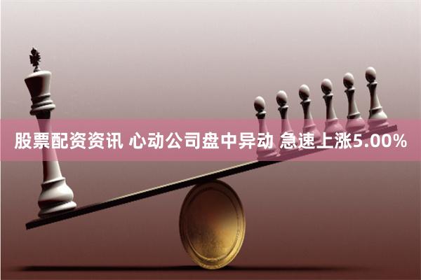 股票配资资讯 心动公司盘中异动 急速上涨5.00%