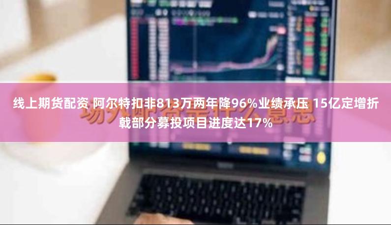 线上期货配资 阿尔特扣非813万两年降96%业绩承压 15亿定增折戟部分募投项目进度达17%