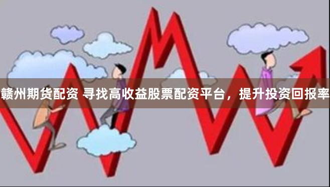 赣州期货配资 寻找高收益股票配资平台，提升投资回报率