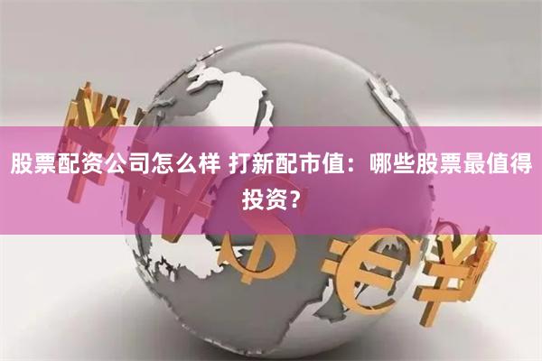 股票配资公司怎么样 打新配市值：哪些股票最值得投资？