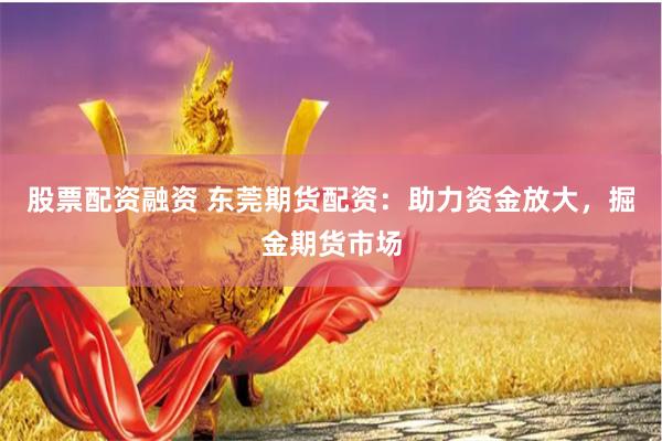 股票配资融资 东莞期货配资：助力资金放大，掘金期货市场