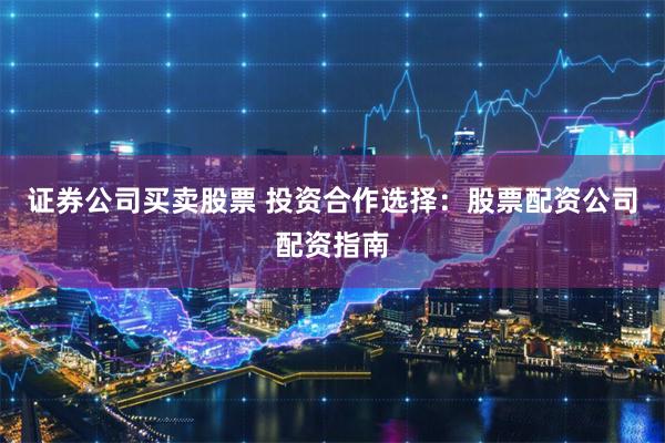 证券公司买卖股票 投资合作选择：股票配资公司配资指南