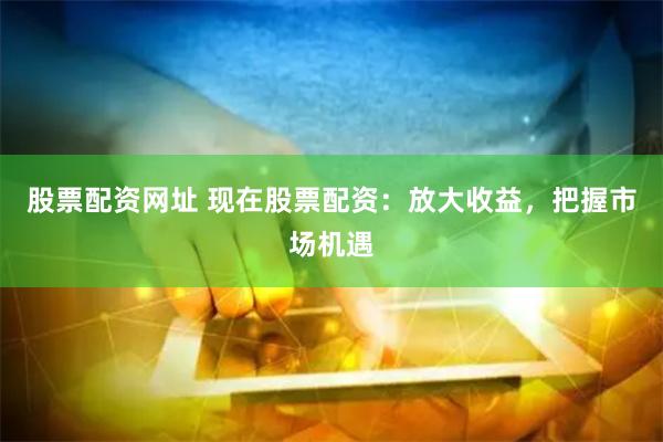 股票配资网址 现在股票配资：放大收益，把握市场机遇