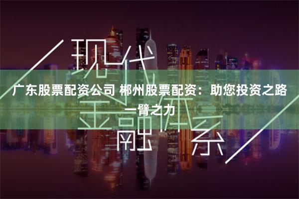 广东股票配资公司 郴州股票配资：助您投资之路一臂之力