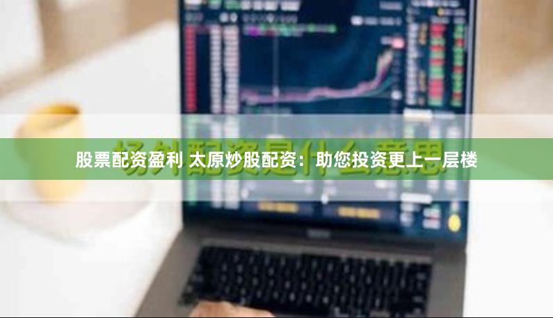 股票配资盈利 太原炒股配资：助您投资更上一层楼