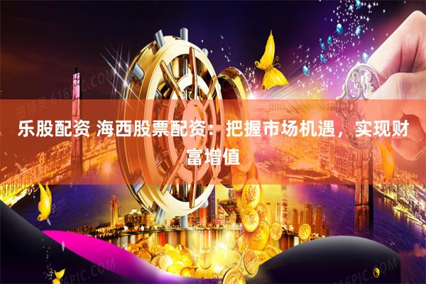 乐股配资 海西股票配资：把握市场机遇，实现财富增值