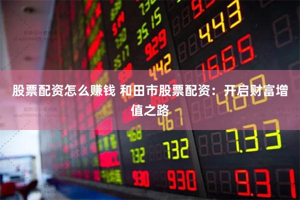 股票配资怎么赚钱 和田市股票配资：开启财富增值之路