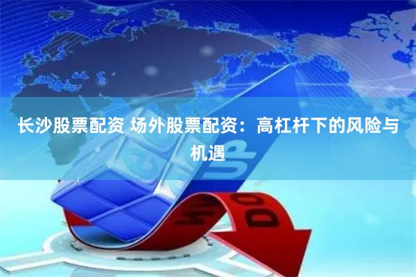 长沙股票配资 场外股票配资：高杠杆下的风险与机遇