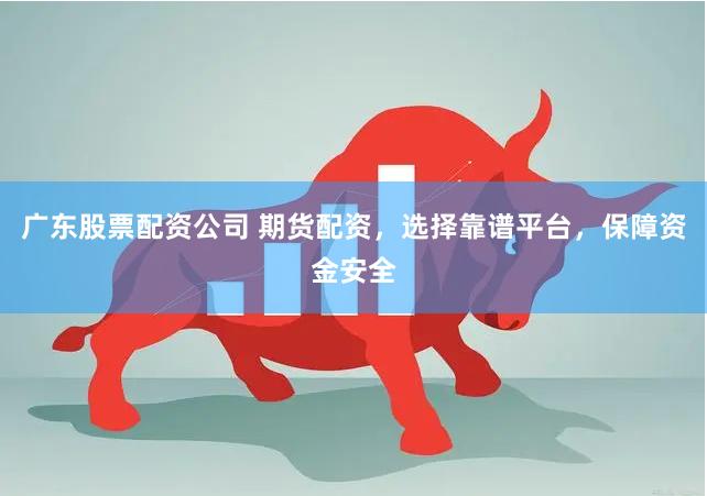 广东股票配资公司 期货配资，选择靠谱平台，保障资金安全