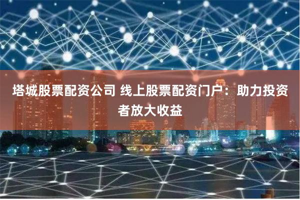 塔城股票配资公司 线上股票配资门户：助力投资者放大收益
