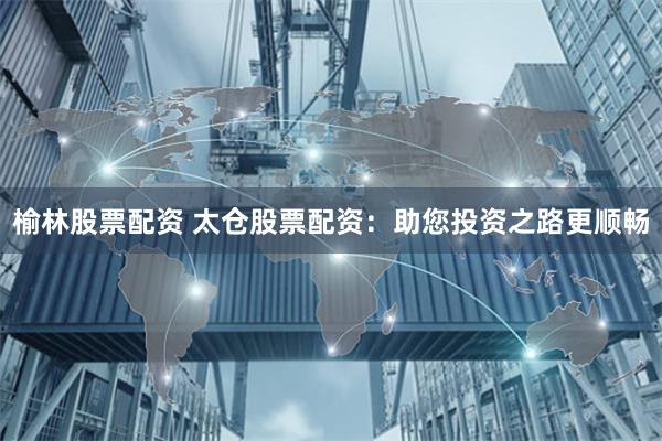 榆林股票配资 太仓股票配资：助您投资之路更顺畅