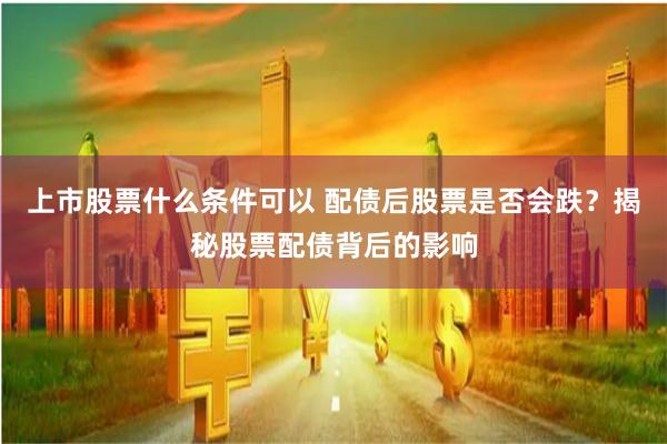上市股票什么条件可以 配债后股票是否会跌？揭秘股票配债背后的影响