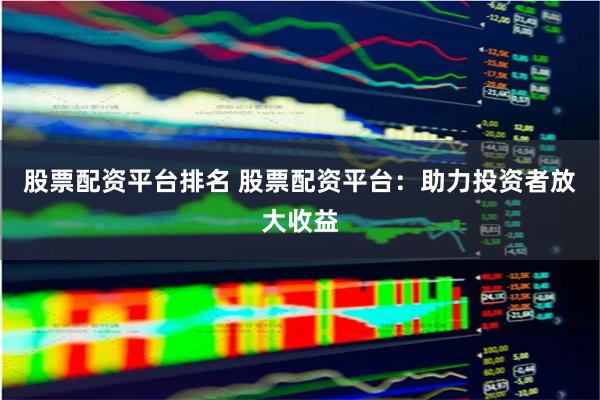 股票配资平台排名 股票配资平台：助力投资者放大收益