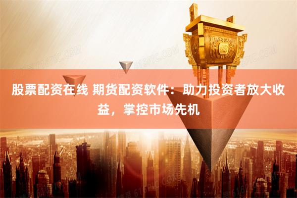 股票配资在线 期货配资软件：助力投资者放大收益，掌控市场先机