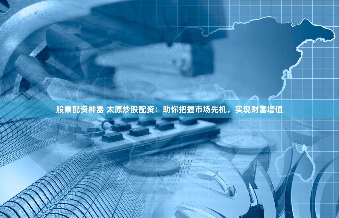 股票配资神器 太原炒股配资：助你把握市场先机，实现财富增值