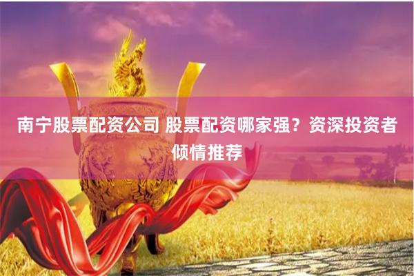 南宁股票配资公司 股票配资哪家强？资深投资者倾情推荐
