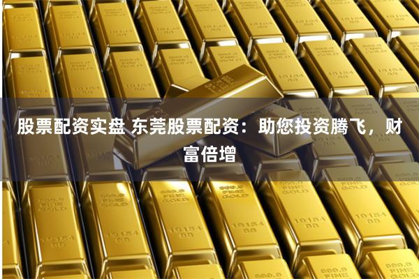 股票配资实盘 东莞股票配资：助您投资腾飞，财富倍增