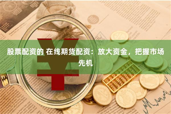 股票配资的 在线期货配资：放大资金，把握市场先机
