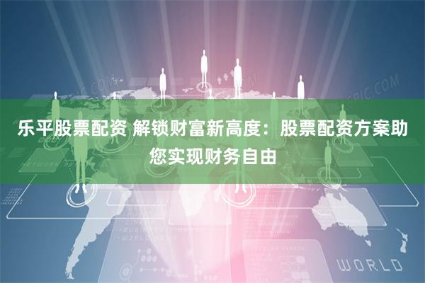 乐平股票配资 解锁财富新高度：股票配资方案助您实现财务自由