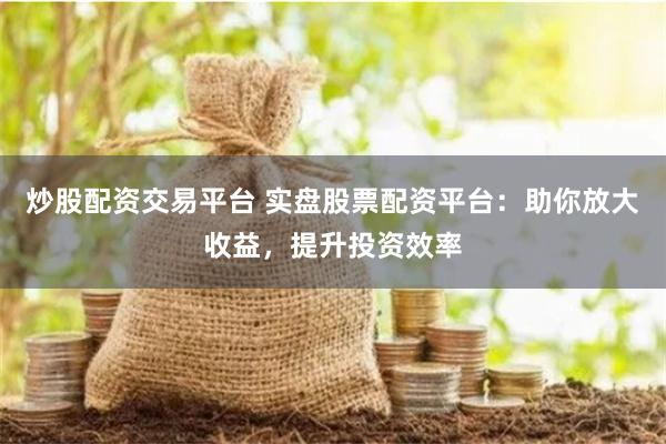炒股配资交易平台 实盘股票配资平台：助你放大收益，提升投资效率