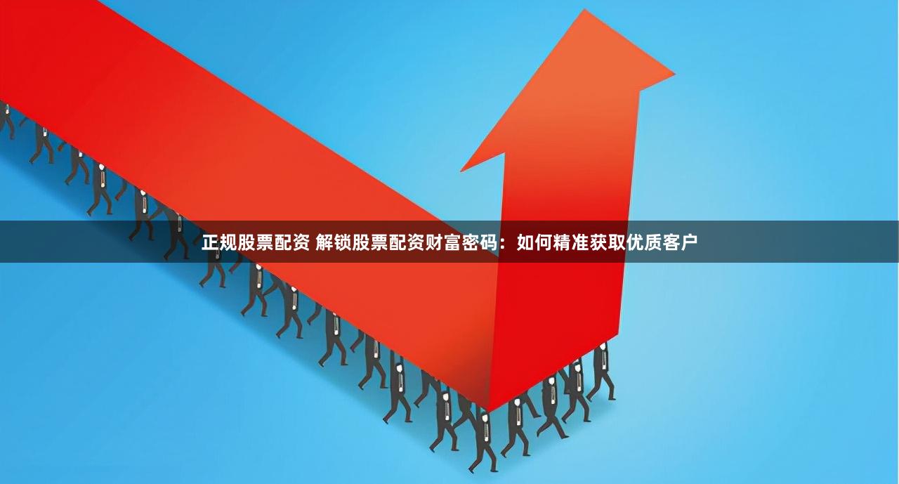 正规股票配资 解锁股票配资财富密码：如何精准获取优质客户
