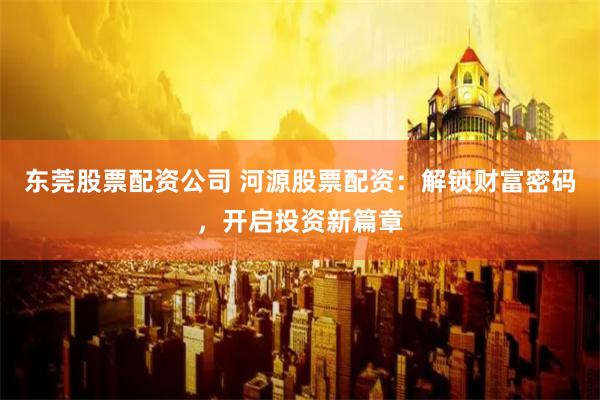 东莞股票配资公司 河源股票配资：解锁财富密码，开启投资新篇章