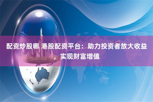 配资炒股哪 港股配资平台：助力投资者放大收益，实现财富增值