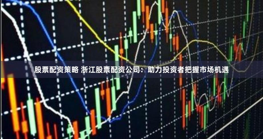 股票配资策略 浙江股票配资公司:助力投资者把握市场机遇