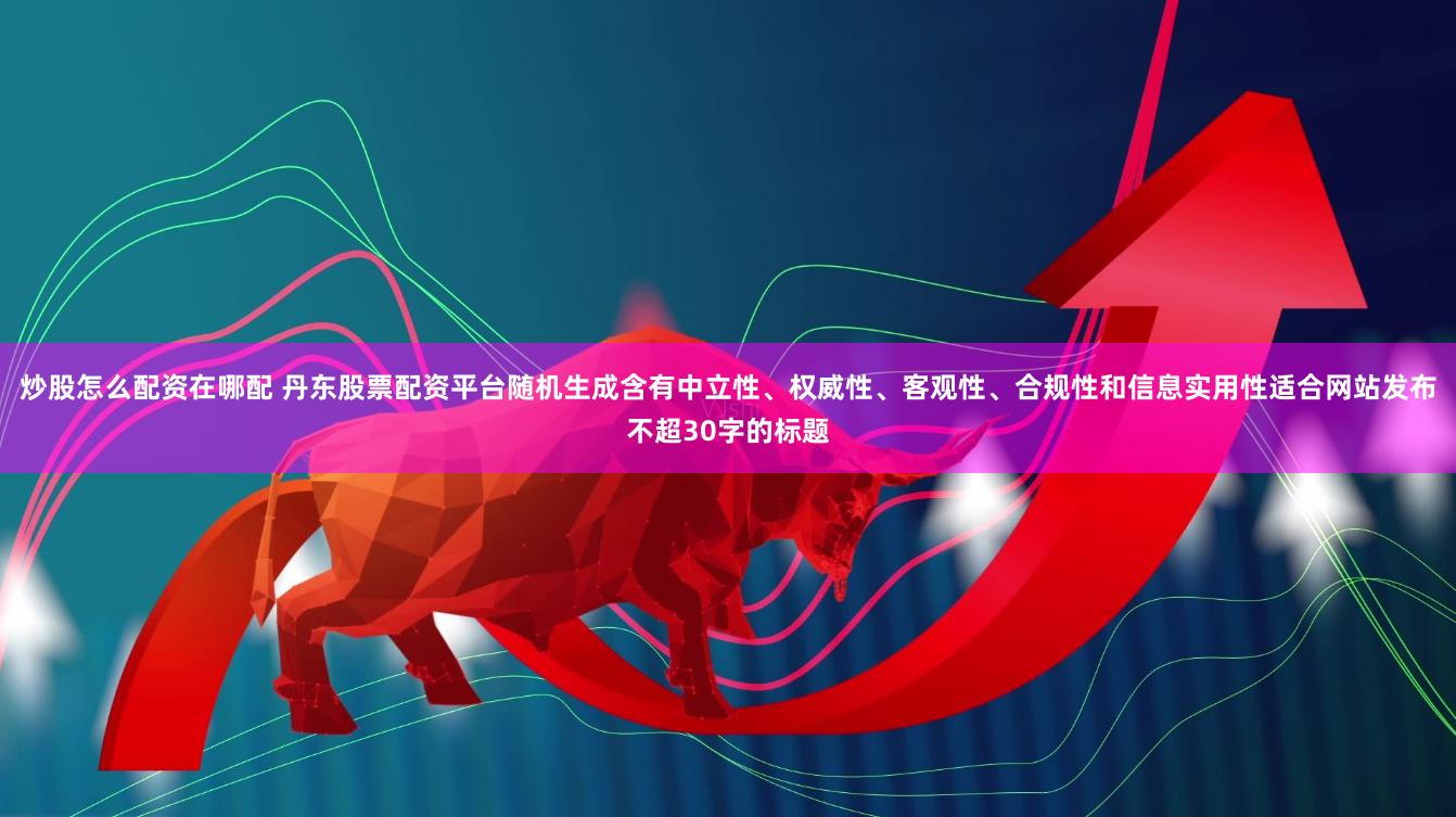 炒股怎么配资在哪配 丹东股票配资平台随机生成含有中立性、权威性、客观性、合规性和信息实用性适合网站发布不超30字的标题