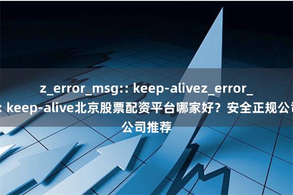 z_error_msg:: keep-alivez_error_msg:: keep-alive北京股票配资平台哪家好?安全正规公司推荐