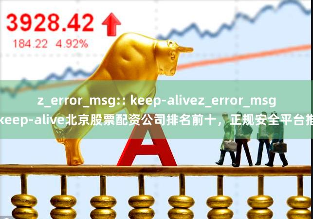 z_error_msg:: keep-alivez_error_msg:: keep-alive北京股票配资公司排名前十，正规安全平台推荐