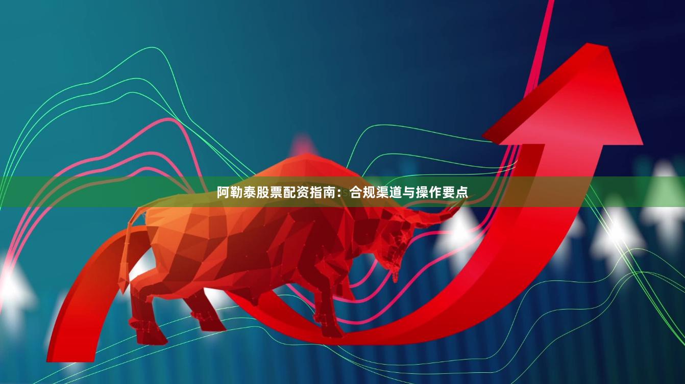 阿勒泰股票配资指南：合规渠道与操作要点