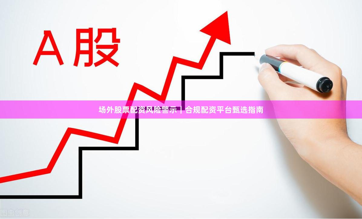 场外股票配资风险警示｜合规配资平台甄选指南